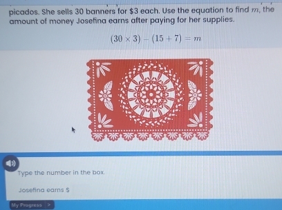 picados. She sells 30 banners for $3 each. Use the equation to find m, the 
amount of money Josefina earns after paying for her supplies.
(30* 3)-(15+7)=m
Type the number in the box. 
Josefina earns $
My Progress