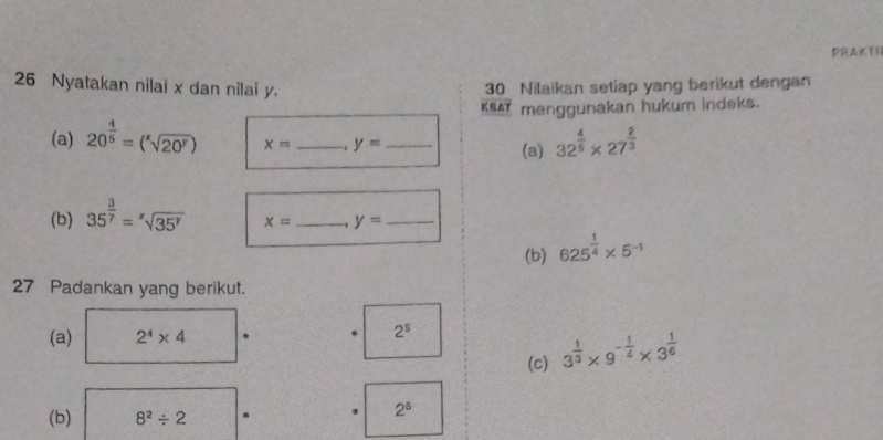 10 
26 Nyatakan nilai x dan nilai y. 30 Nilaikan setiap yang berikut dengan 
KEAT menggunakan hukum indeks. 
(a) 20^(frac 4)5=(sqrt[x](20^y)) x= _ y= _(a) 32^(frac 4)5* 27^(frac 2)3
(b) 35^(frac 3)7=sqrt[z](35^y) x= _ y= _ 
(b) 625^(frac 1)4* 5^(-1)
27 Padankan yang berikut. 
(a) 2^4* 4
2^5
(c) 3^(frac 1)3* 9^(-frac 1)4* 3^(frac 1)6
(b) 8^2/ 2
2^6