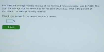 Last year, the average monthly revenue at the Richmond Times newspaper was $47,810. This
year, the average monthly revenue so far has been $41,158.50. What is the percent of 
decrease in the average monthly revenue? 
Round your answer to the nearest tenth of a percent.
□ %
Submit