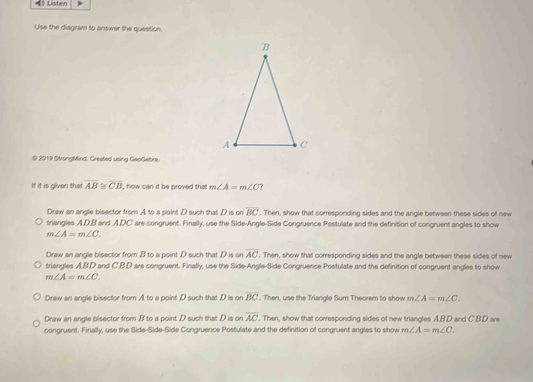 Listen
Use the diagram to anewer the question.
@ 2019 StrongMind. Created using GeoGebra.
If it is given that overline AB≌ overline CB , how can it be proved that m∠ A=m∠ C
Draw an angle bisector from A to a point D such that D is on overline BC. Then, show that corresponding sides and the angle between these sides of new
triangles ADB and ADC' are congruent. Finally, use the Side-Angle-Side Congruence Postulate and the definition of congruent angles to show
m∠ A=m∠ C.
Draw an angle bisector from B to a point D such that D is on overline AC. Then, show that corresponding sides and the angle between these sides of new
triangles A. BD and C'BD are congruent. Finally, use the Side-Angle-Side Congruence Postulate and the definition of congruent angles to show
m∠ A=m∠ C.
Draw an angle bisector from A to a point D such that D is on overline BC. Then, use the Triangle Sum Theorem to show m∠ A=m∠ C.
Draw an angle bisector from B to a point D such that D is on overline AC. Then, show that corresponding sides of new triangles ABD and C'BD are
congruent. Finally, use the Side-Side-Side Congruence Postulate and the definition of congruent angles to show m∠ A=m∠ C.