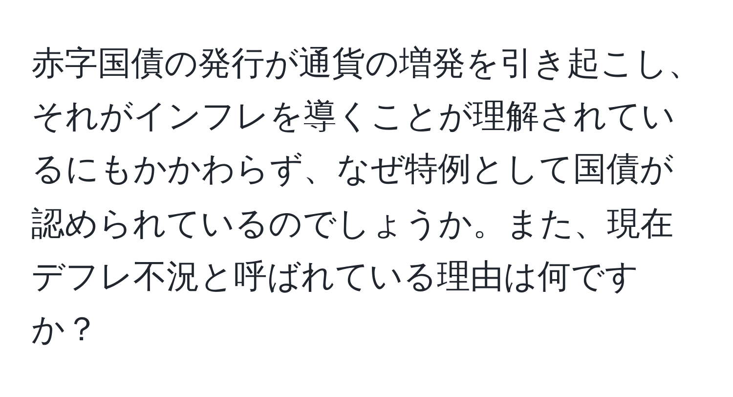 赤字国債の発行が通貨の増発を引き起こし、それがインフレを導くことが理解されているにもかかわらず、なぜ特例として国債が認められているのでしょうか。また、現在デフレ不況と呼ばれている理由は何ですか？