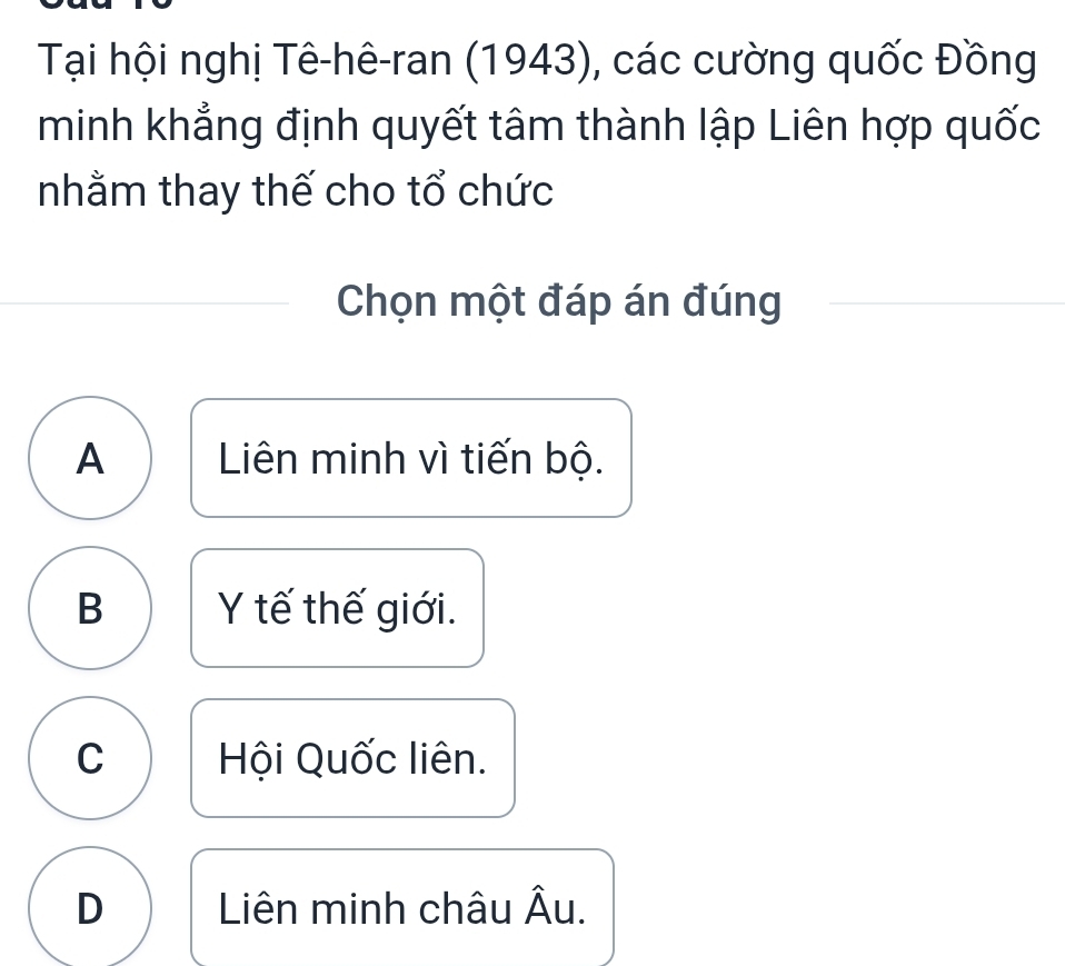 Tại hội nghị Tê-hê-ran (1943), các cường quốc Đồng
minh khẳng định quyết tâm thành lập Liên hợp quốc
nhằm thay thế cho tổ chức
Chọn một đáp án đúng
A Liên minh vì tiến bộ.
B Y tế thế giới.
C Hội Quốc liên.
D Liên minh châu Âu.