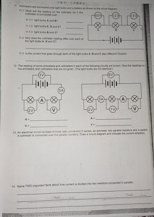 Voltmeters are connected over light bulbs and a battery as shown in the circuit diagram
11.1 What will the reading on the voltmeter be if the
voltmeter is connected over ... 
_
11.1.1 light bulbs A and B?
_
11.1.2 light bulbs A. B and C?
_
11.1.3 light bulbs B and C?
11.2 Why does the voltmeter reading differ over each of
the light bulbs A, B and C?
_
11.3 Is the current that goes through each of the light bulbs A, B and C also different? Explain
_
12. The reading of some ammeters and voltmeters in each of the following circuits are known. Give the readings on
the ammeters and voltmeters that are not given. (The light bulbs are not identical.)
A= _
V= _
13. An electrical circuit consists of three cells connected in series, an ammeter, two parallel resistors and a switch.
A voltmeter is connected over the parallel resistors. Draw a circuit diagram and indicate the current direction.
_
14. Name TWO important facts about how current is divided into two resistors connected in parallel.
_
_