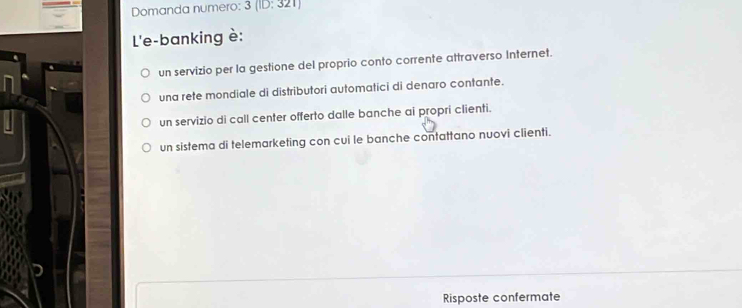 Domanda numero: 3(ID:321)
L'e-banking è:
un servizio per la gestione del proprio conto corrente attraverso Internet.
una rete mondiale di distributori automatici di denaro contante.
un servizio di call center offerto dalle banche ai propri clienti.
un sistema di telemarketing con cui le banche contattano nuovi clienti.
Risposte confermate