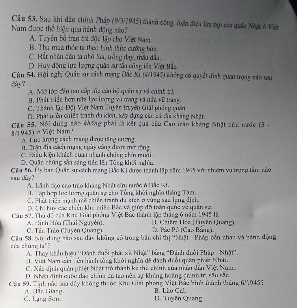 Sau khi đảo chính Pháp (9/3/1945) thành công, luận điệu lừa bịp của quân Nhật ở Việt
Nam được thể hiện qua hành động nào?
A. Tuyên bố trao trả độc lập cho Việt Nam.
B. Thu mua thóc tạ theo hình thức cưỡng bức.
C. Bắt nhân dân ta nhồ lúa, trồng đay, thầu dầu.
D. Huy động lực lượng quân sự tấn công lên Việt Bắc.
Câu 54. Hội nghị Quân sự cách mạng Bắc Kì (4/1945) không có quyết định quan trọng nào sau
đây?
A. Mở lớp đào tạo cấp tốc cán bộ quân sự và chính trị.
B. Phát triển hơn nữa lực lượng vũ trang và nửa vũ trang.
C. Thành lập Đội Việt Nam Tuyên truyền Giải phóng quân.
D. Phát triển chiến tranh du kích, xây dựng căn cứ địa kháng Nhật.
Câu 55. Nội dung nào không phải là kết quả của Cao trào kháng Nhật cứu nước (3 -
8/1945) ở Việt Nam?
A. Lực lượng cách mạng được tăng cường.
B. Trận địa cách mạng ngày càng được mở rộng.
C. Điều kiện khách quan nhanh chóng chín muồi.
D. Quần chúng sẵn sàng tiến lên Tổng khởi nghĩa.
Câu 56. Ủy ban Quân sự cách mạng Bắc Kì được thành lập năm 1945 với nhiệm vụ trọng tâm nào
sau đây?
A. Lãnh đạo cao trào kháng Nhật cứu nước ở Bắc Kì.
B. Tập hợp lực lượng quân sự cho Tổng khởi nghĩa tháng Tám.
C. Phát triển mạnh mẽ chiến tranh du kích ở vùng sau lưng địch.
D. Chỉ huy các chiến khu miền Bắc và giúp đỡ toàn quốc về quân sự.
Câu 57. Thủ đô của Khu Giải phóng Việt Bắc thành lập tháng 6 năm 1945 là
A. Định Hóa (Thái Nguyên). B. Chiêm Hóa (Tuyên Quang).
C. Tân Trào (Tuyên Quang). D. Pác Pó (Cao Bằng).
Câu 58. Nội dung nào sau đây không có trong bản chỉ thị “Nhật - Pháp bắn nhau và hành động
của chúng ta”?
A. Thay khẩu hiệu “Đánh đuổi phát xít Nhật” bằng “Đánh đuổi Pháp - Nhật”.
B. Việt Nam cần tiến hành tổng khởi nghĩa để đánh đuổi quân phiệt Nhật.
C. Xác định quân phiệt Nhật trở thành kẻ thù chính của nhân dân Việt Nam.
D. Nhận định cuộc đảo chính đã tạo nên sự khủng hoảng chính trị sâu sắc.
Câu 59. Tỉnh nào sau đây không thuộc Khu Giải phóng Việt Bắc hình thành tháng 6/1945?
A. Bắc Giang. B. Lào Cai.
C. Lạng Sơn. D. Tuyên Quang.