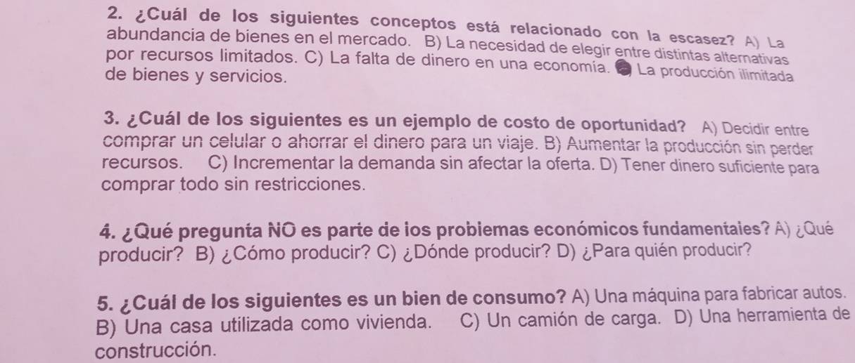 ¿Cuál de los siguientes conceptos está relacionado con la escasez? A) La
abundancia de bienes en el mercado. B) La necesidad de elegir entre distintas alternativas
por recursos limitados. C) La falta de dinero en una economía. 2 La producción ilimitada
de bienes y servicios.
3. ¿Cuál de los siguientes es un ejemplo de costo de oportunidad? A) Decidir entre
comprar un celular o ahorrar el dinero para un viaje. B) Aumentar la producción sin perder
recursos. C) Incrementar la demanda sin afectar la oferta. D) Tener dinero suficiente para
comprar todo sin restricciones.
4. ¿Qué pregunta NO es parte de los probiemas económicos fundamentales? A) ¿Qué
producir? B) ¿Cómo producir? C) ¿Dónde producir? D) ¿Para quién producir?
5. ¿Cuál de los siguientes es un bien de consumo? A) Una máquina para fabricar autos.
B) Una casa utilizada como vivienda. C) Un camión de carga. D) Una herramienta de
construcción.