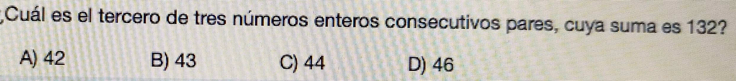 ¿Cuál es el tercero de tres números enteros consecutivos pares, cuya suma es 132?
A) 42 B) 43 C) 44
D) 46