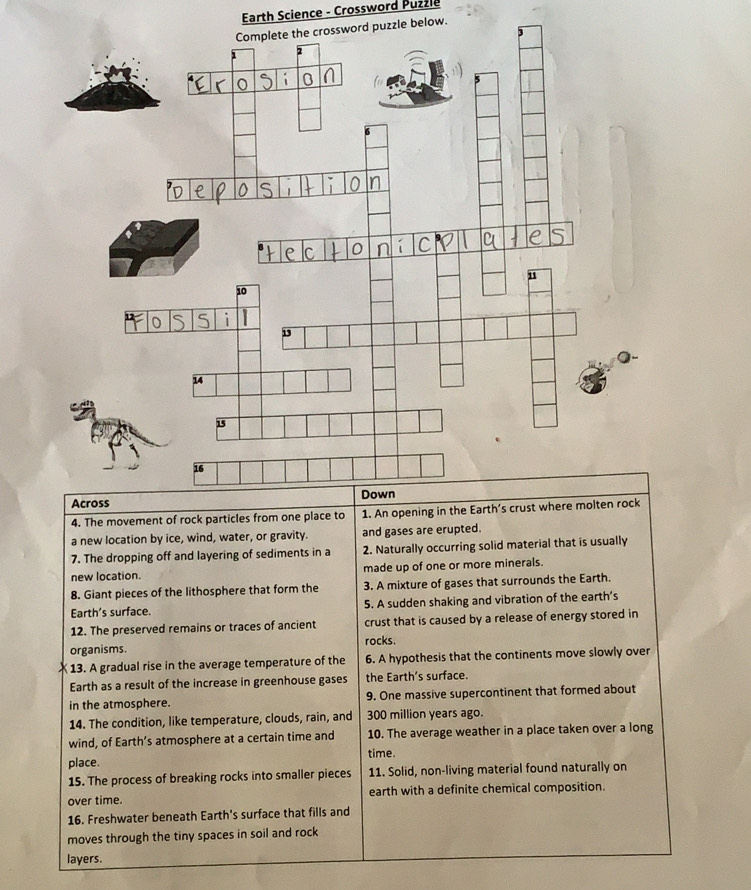 Earth Science - Crossword Puzzle 
rd puzzle below. 
4. The movement of rock particles from one place to 1. An opening in the Earth’s c 
a new location by ice, wind, water, or gravity. and gases are erupted. 
7. The dropping off and layering of sediments in a 2. Naturally occurring solid material that is usually 
new location. made up of one or more minerals. 
8. Giant pieces of the lithosphere that form the 3. A mixture of gases that surrounds the Earth. 
Earth’s surface. 5. A sudden shaking and vibration of the earth’s 
12. The preserved remains or traces of ancient crust that is caused by a release of energy stored in 
organisms. rocks. 
13. A gradual rise in the average temperature of the 6. A hypothesis that the continents move slowly over 
Earth as a result of the increase in greenhouse gases the Earth’s surface. 
in the atmosphere. 9. One massive supercontinent that formed about 
14. The condition, like temperature, clouds, rain, and 300 million years ago. 
wind, of Earth’s atmosphere at a certain time and 10. The average weather in a place taken over a long 
place. time. 
15. The process of breaking rocks into smaller pieces 11. Solid, non-living material found naturally on 
over time. earth with a definite chemical composition. 
16. Freshwater beneath Earth's surface that fills and 
moves through the tiny spaces in soil and rock 
layers.