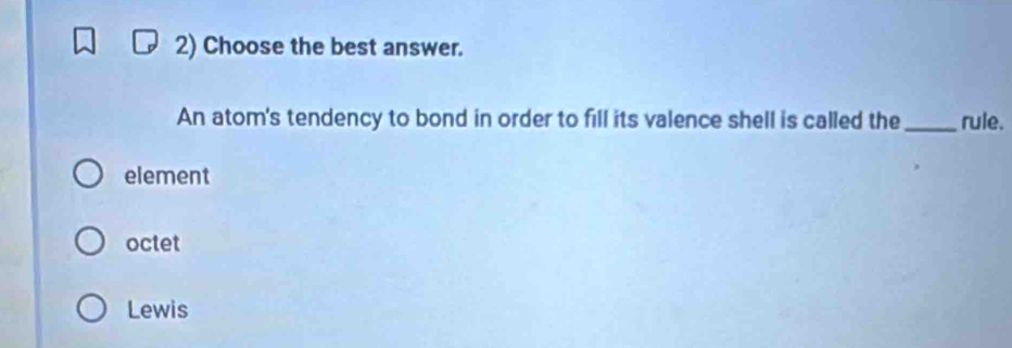 Choose the best answer.
An atom's tendency to bond in order to fill its valence shell is called the _rule.
element
octet
Lewis