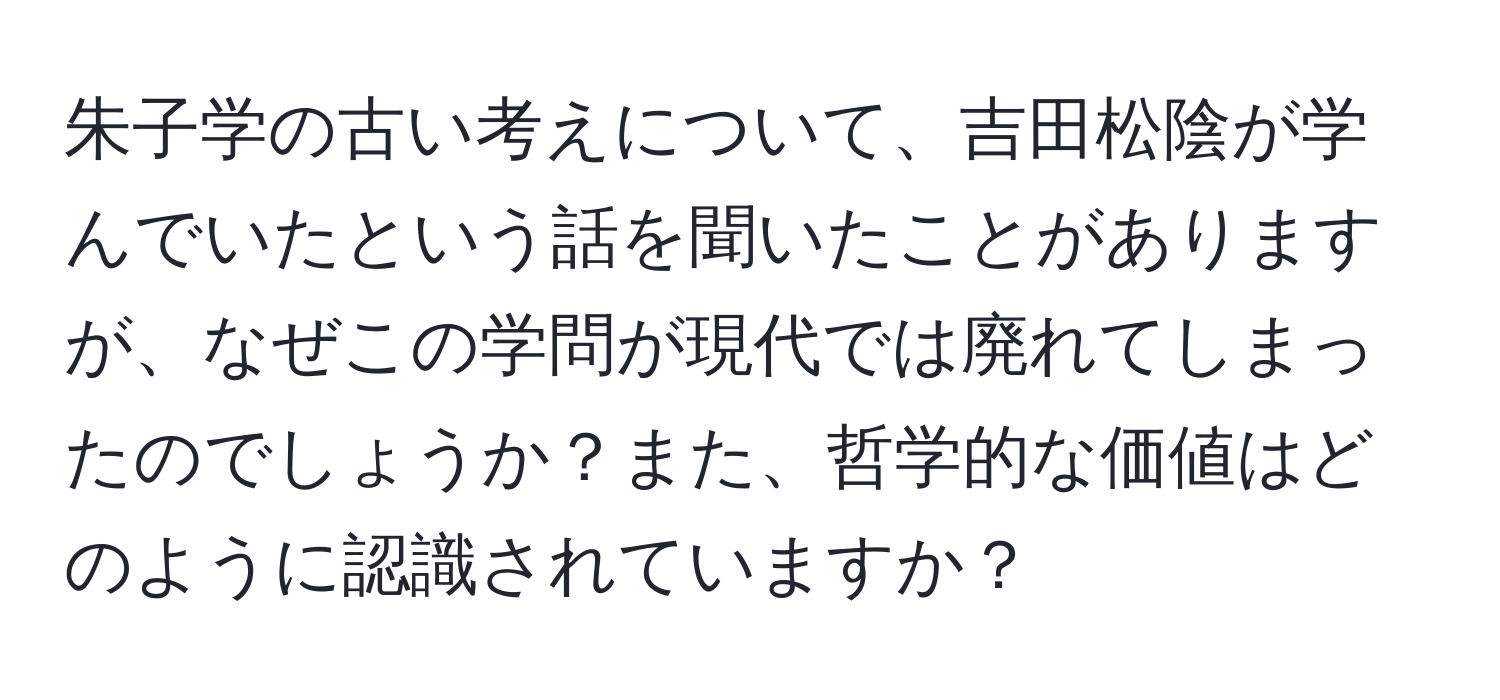 朱子学の古い考えについて、吉田松陰が学んでいたという話を聞いたことがありますが、なぜこの学問が現代では廃れてしまったのでしょうか？また、哲学的な価値はどのように認識されていますか？