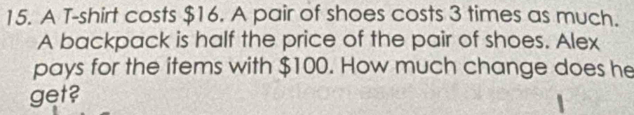 A T-shirt costs $16. A pair of shoes costs 3 times as much. 
A backpack is half the price of the pair of shoes. Alex 
pays for the items with $100. How much change does he 
get?