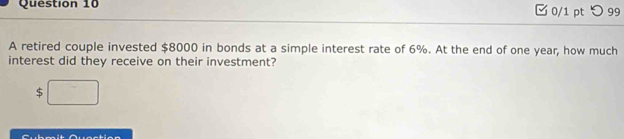 □0/1 pt つ 99 
A retired couple invested $8000 in bonds at a simple interest rate of 6%. At the end of one year, how much 
interest did they receive on their investment?
$