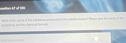 uestion 67 of 100 
What is the name of the substance produced by the reaction below? Please give the name of the 
substance, not the chemical formula. 
Enter your answer