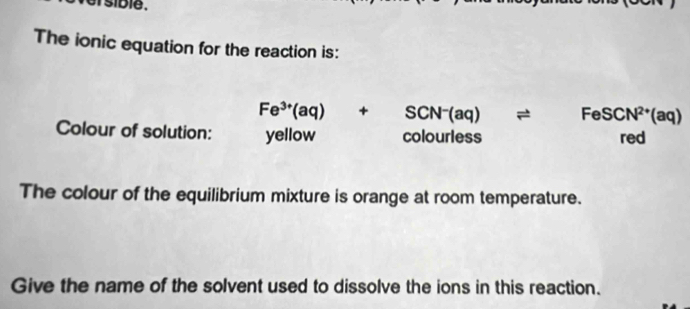 sib le . 
The ionic equation for the reaction is:
Fe^(3+)(aq)+SCN^-(aq)leftharpoons FeSCN^(2+)(aq)
Colour of solution: yellow c plourle S s red 
The colour of the equilibrium mixture is orange at room temperature. 
Give the name of the solvent used to dissolve the ions in this reaction.