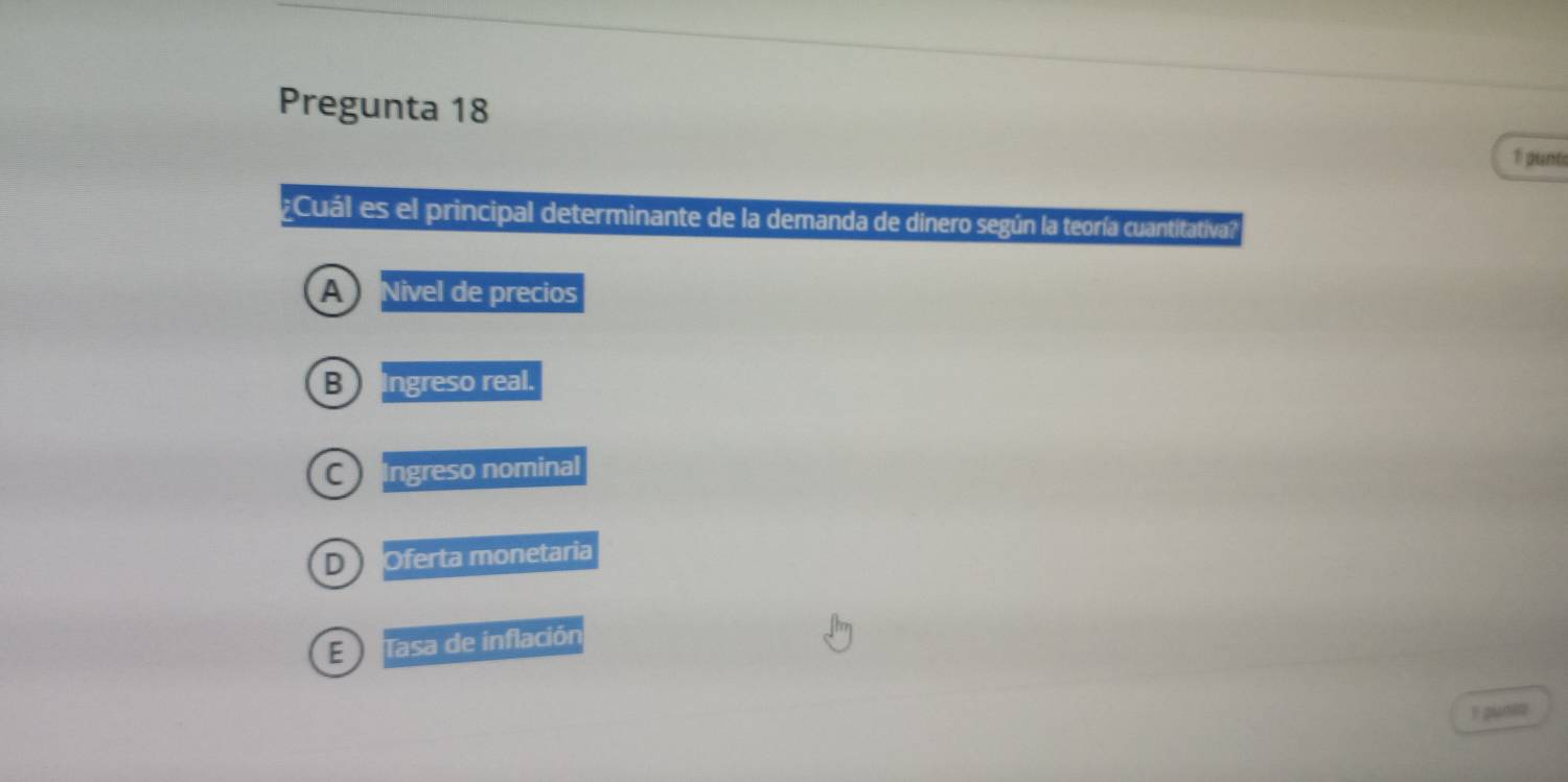 Pregunta 18
1 punts
Cuál es el principal determinante de la demanda de dinero según la teoría cuantitativa?
A Nivel de precios
B Ingreso real.
C) Ingreso nominal
D Oferta monetaria
E Tasa de inflación
T puni