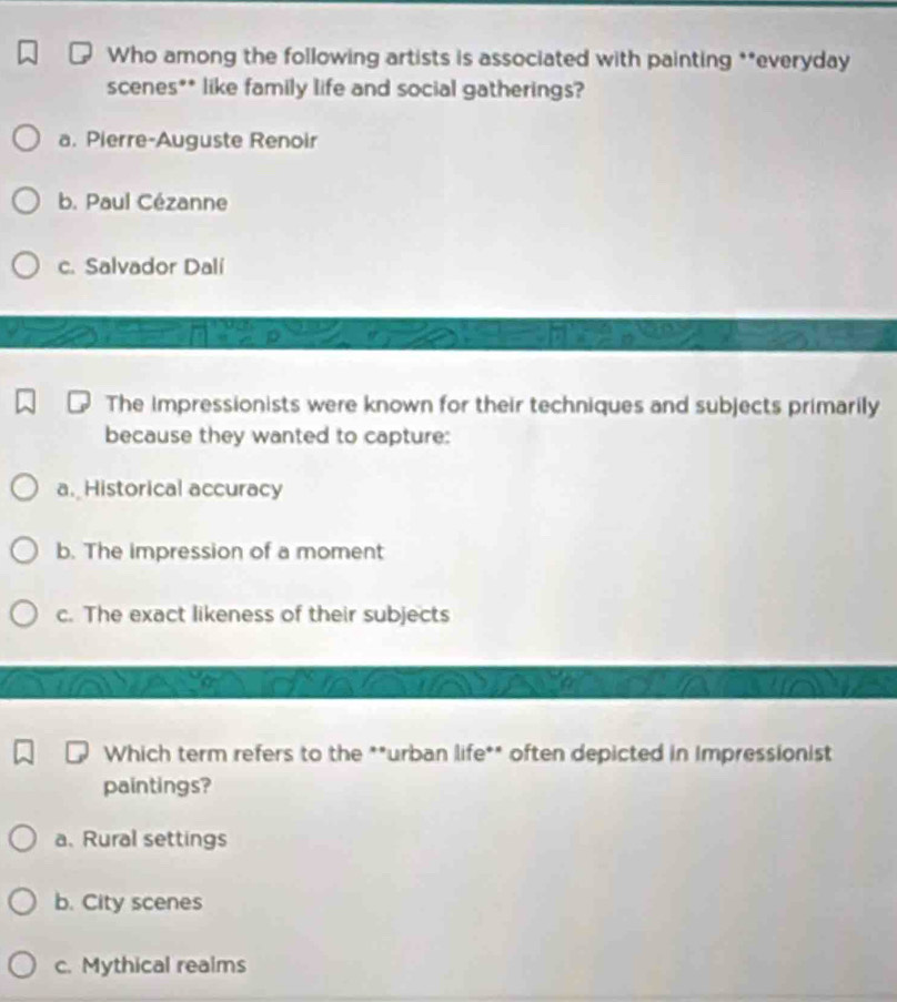 Who among the following artists is associated with painting **everyday
scenes** like family life and social gatherings?
a. Pierre-Auguste Renoir
b. Paul Cézanne
c. Salvador Dalí
The impressionists were known for their techniques and subjects primarily
because they wanted to capture:
a. Historical accuracy
b. The impression of a moment
c. The exact likeness of their subjects
Which term refers to the **urban life** often depicted in Impressionist
paintings?
a、 Rural settings
b. City scenes
c. Mythical realms