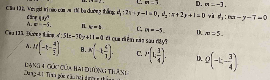 m=3. C. m=3. D. m=-3. 
Câu 132. Với giá trị nào của mô thì ba đường thẳng d_1:2x+y-1=0, d_2:x+2y+1=0 và d_3:mx-y-7=0
đồng quy?
A. m=-6. B. m=6. C. m=-5. D. m=5. 
Câu 133. Đường thẳng d:51x-30y+11=0 di qua diểm nào sau dãy?
A. M(-1;- 4/3 ). B. N(-1; 4/3 ). C. P(1; 3/4 ). D. Q(-1;- 3/4 ). 
DạNG 4. GÒC CỦA HAI DƯỜNG THÁNG
Dang 4.1 Tính góc của hai dường thần