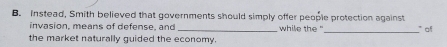 Instead, Smith believed that governments should simply offer people protection against 
invasion, means of defense, and _while the"_ " of 
the market naturally guided the economy.