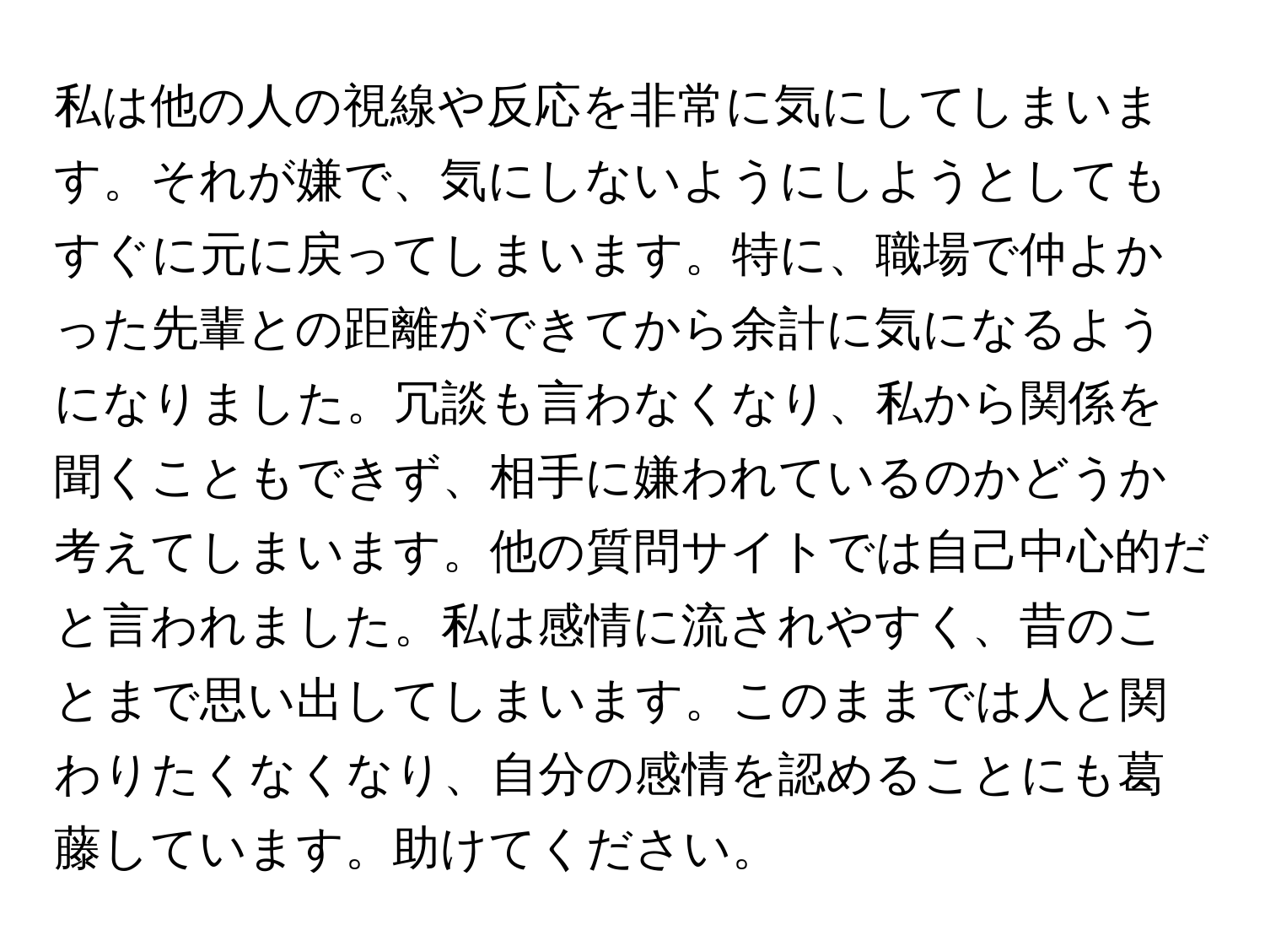 私は他の人の視線や反応を非常に気にしてしまいます。それが嫌で、気にしないようにしようとしてもすぐに元に戻ってしまいます。特に、職場で仲よかった先輩との距離ができてから余計に気になるようになりました。冗談も言わなくなり、私から関係を聞くこともできず、相手に嫌われているのかどうか考えてしまいます。他の質問サイトでは自己中心的だと言われました。私は感情に流されやすく、昔のことまで思い出してしまいます。このままでは人と関わりたくなくなり、自分の感情を認めることにも葛藤しています。助けてください。