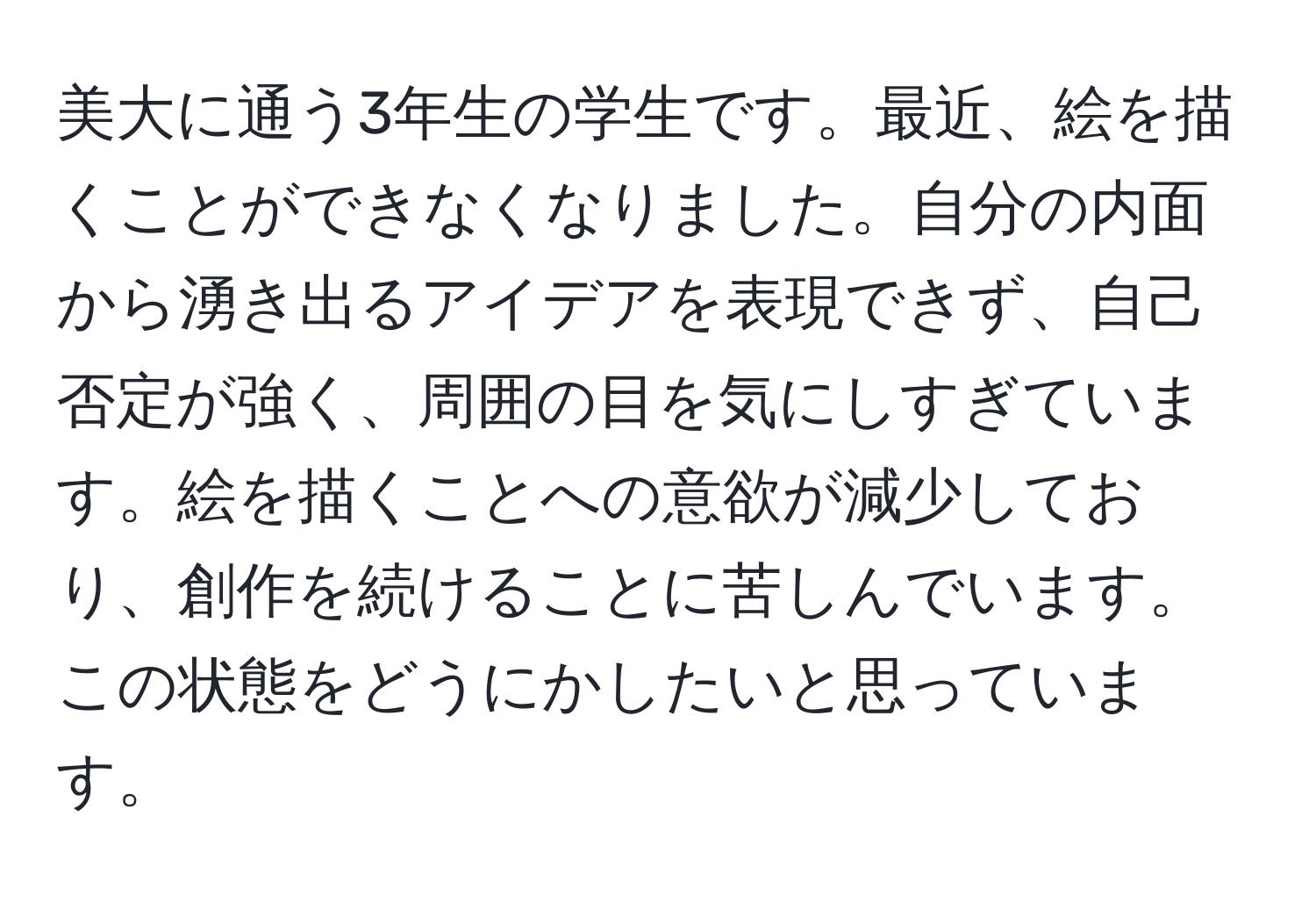 美大に通う3年生の学生です。最近、絵を描くことができなくなりました。自分の内面から湧き出るアイデアを表現できず、自己否定が強く、周囲の目を気にしすぎています。絵を描くことへの意欲が減少しており、創作を続けることに苦しんでいます。この状態をどうにかしたいと思っています。