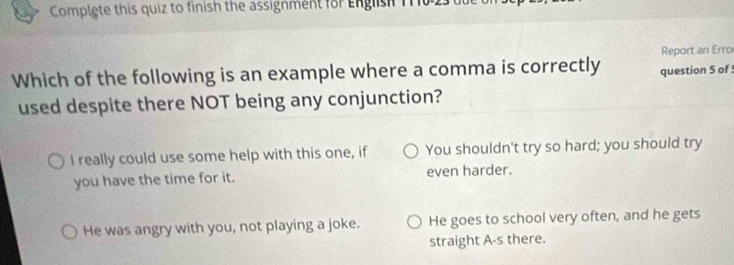 Complete this quiz to finish the assignment for English 110 25
Report an Erro
Which of the following is an example where a comma is correctly question 5 of
used despite there NOT being any conjunction?
I really could use some help with this one, if You shouldn't try so hard; you should try
you have the time for it. even harder.
He was angry with you, not playing a joke. He goes to school very often, and he gets
straight A-s there.