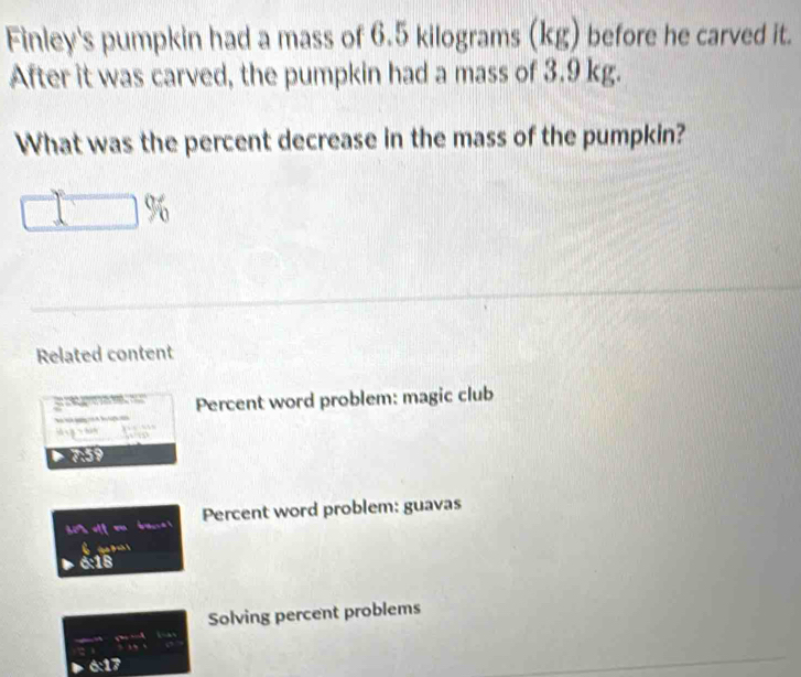 Finley's pumpkin had a mass of 6.5 kilograms (kg) before he carved it. 
After it was carved, the pumpkin had a mass of 3.9 kg. 
What was the percent decrease in the mass of the pumpkin? 
Related content 
o Percent word problem: magic club 
s g hàn 
D 0:59
Percent word problem: guavas 
ga B ah ! 
6:18 
Solving percent problems