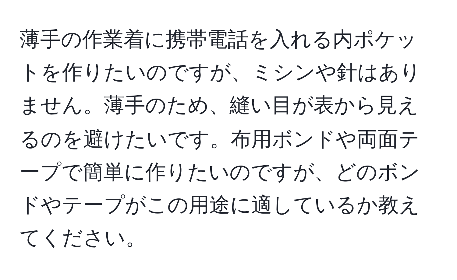 薄手の作業着に携帯電話を入れる内ポケットを作りたいのですが、ミシンや針はありません。薄手のため、縫い目が表から見えるのを避けたいです。布用ボンドや両面テープで簡単に作りたいのですが、どのボンドやテープがこの用途に適しているか教えてください。