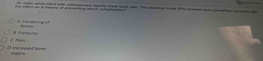 Show calculater
An older adult client with osteoporosis reports lower back pain. The practical nurse (PN) reviews injury prevention concepts with
the client as a means of preventing which complication?
A Hardening of
bones.
B Fractures.
C Pain.
D Increased bone
matrix.