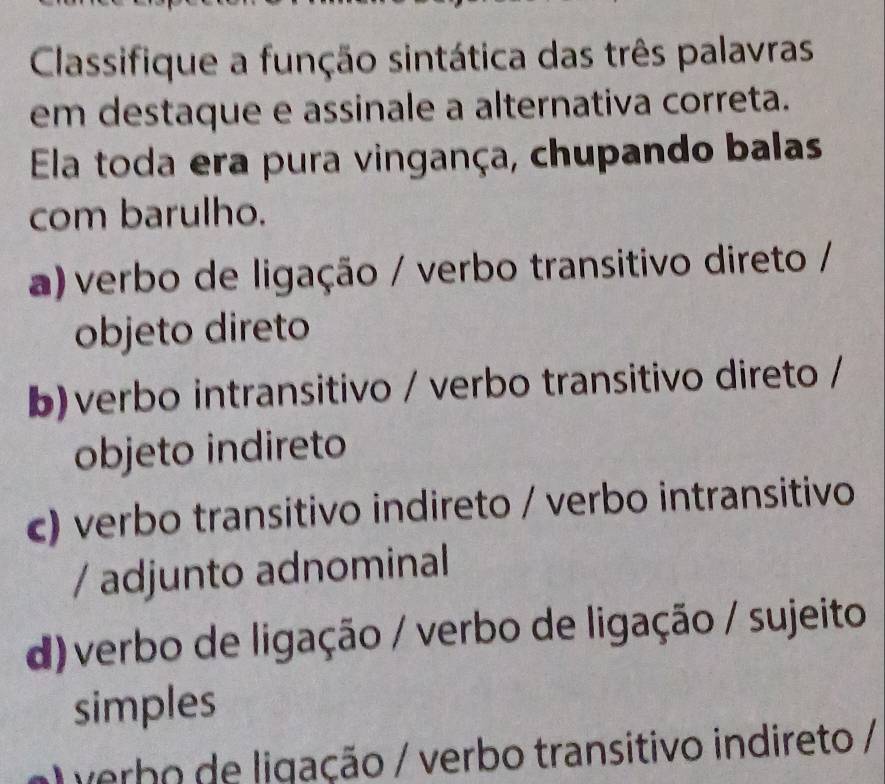 Classifique a função sintática das três palavras
em destaque e assinale a alternativa correta.
Ela toda era pura vingança, chupando balas
com barulho.
a)verbo de ligação / verbo transitivo direto /
objeto direto
b)verbo intransitivo / verbo transitivo direto /
objeto indireto
c) verbo transitivo indireto / verbo intransitivo
/ adjunto adnominal
d)verbo de ligação / verbo de ligação / sujeito
simples
verbo de ligação / verbo transitivo indireto /