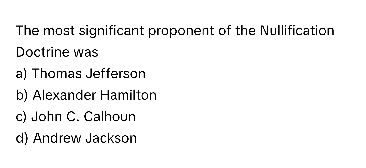 The most significant proponent of the Nullification Doctrine was 

a) Thomas Jefferson 
b) Alexander Hamilton 
c) John C. Calhoun 
d) Andrew Jackson