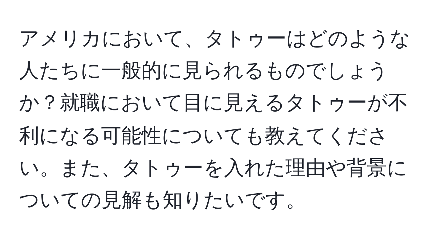 アメリカにおいて、タトゥーはどのような人たちに一般的に見られるものでしょうか？就職において目に見えるタトゥーが不利になる可能性についても教えてください。また、タトゥーを入れた理由や背景についての見解も知りたいです。