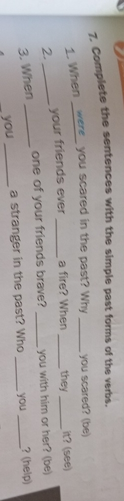 Complete the sentences with the simple past forms of the verbs. 
1. When _were_ you scared in the past? Why _you scared? (be) 
2. _your friends ever _a fire? When _they _it? (see) 
one of your friends brave? _you with him or her? (be) 
3. When __? (help) 
_you _a stranger in the past? Who _you