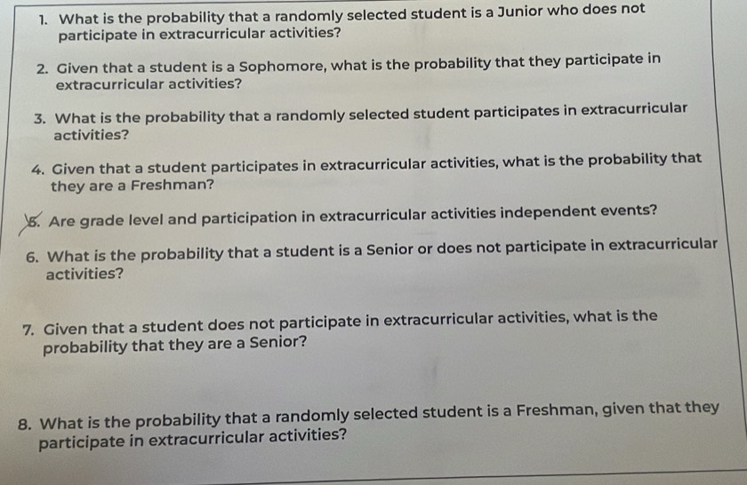 What is the probability that a randomly selected student is a Junior who does not 
participate in extracurricular activities? 
2. Given that a student is a Sophomore, what is the probability that they participate in 
extracurricular activities? 
3. What is the probability that a randomly selected student participates in extracurricular 
activities? 
4. Given that a student participates in extracurricular activities, what is the probability that 
they are a Freshman? 
5. Are grade level and participation in extracurricular activities independent events? 
6. What is the probability that a student is a Senior or does not participate in extracurricular 
activities? 
7. Given that a student does not participate in extracurricular activities, what is the 
probability that they are a Senior? 
8. What is the probability that a randomly selected student is a Freshman, given that they 
participate in extracurricular activities?