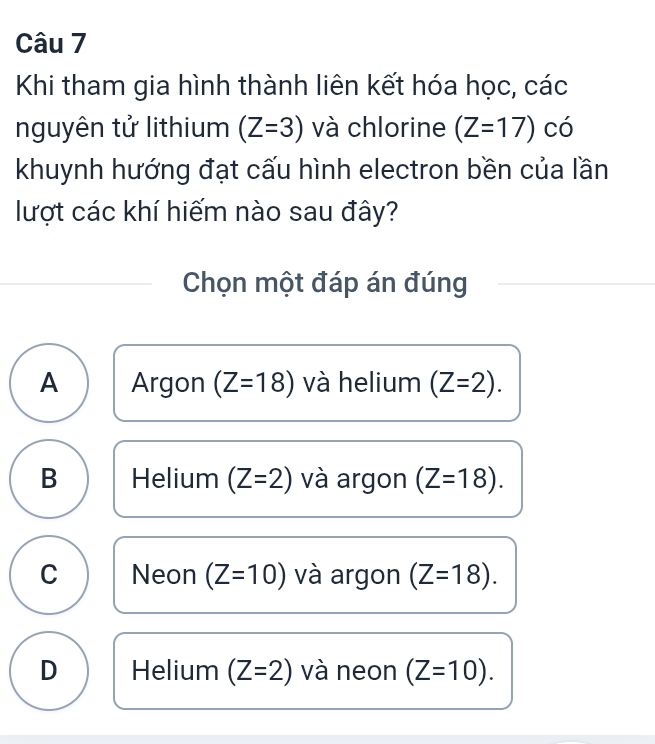 Khi tham gia hình thành liên kết hóa học, các
nguyên tử lithium (Z=3) và chlorine (Z=17) có
khuynh hướng đạt cấu hình electron bền của lần
lượt các khí hiếm nào sau đây?
Chọn một đáp án đúng
A Argon (Z=18) và helium (Z=2).
B Helium (Z=2) và argon (Z=18).
C Neon (Z=10) và argon (Z=18).
D Helium (Z=2) và neon (Z=10).