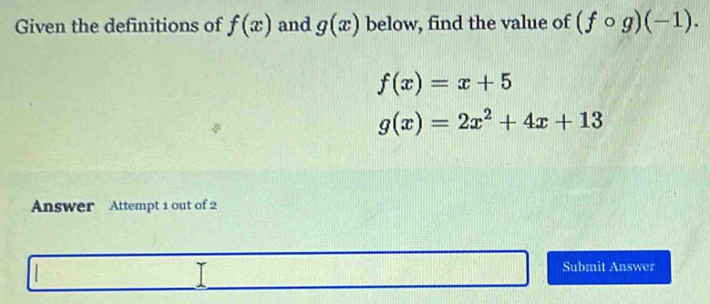 Given the definitions of f(x) and g(x) below, find the value of (fcirc g)(-1).
f(x)=x+5
g(x)=2x^2+4x+13
Answer Attempt 1 out of 2 
Submit Answer