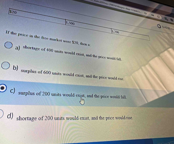 iuind2f7ou=29876
e
0, then a:
a) shortage of 400 units would exist, and the price would fall.
b) surplus of 600 units would exist, and the price would rise
C) surplus of 200 units would exist, and the price would fall.
d) shortage of 200 units would exist, and the price would rise.