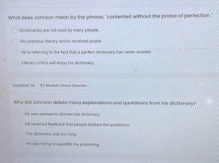 What does Johnson mean by the phrase, "contented without the praise of perfection."
Dictionaries are not read by many people.
His previous literary works received praise.
He is referring to the fact that a perfect dictionary has never existed.
Literary critics will enjoy his dictionary.
Question 14 8= Multiple Choice Question
Why did Johnson delete many explanations and quotations from his dictionary?
He was advised to shorten the dictionary.
He received feedback that people disliked the quotations.
The dictionary was too long.
He was trying to expedite the publishing.