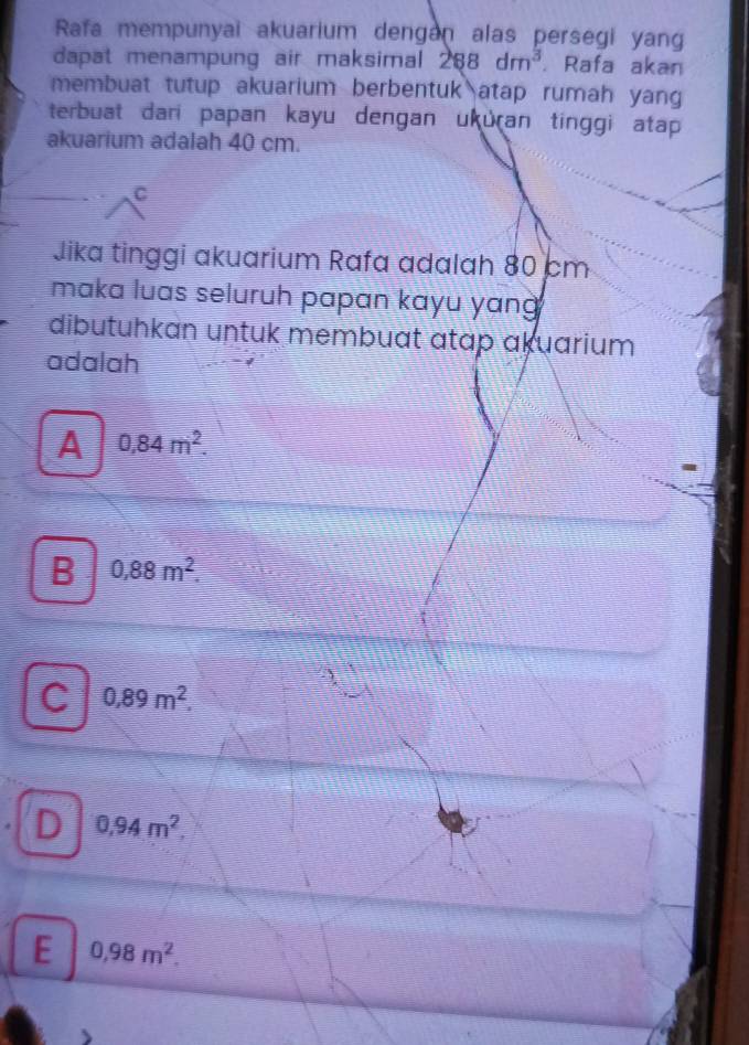 Rafa mempunyai akuarium dengan alas persegi yang
dapat menampung air maksimal . 288 dm^3. Rafa akan
membuat tutup akuarium berbentuk atap rumah yang
terbuat dari papan kayu dengan ukuɾan tinggi atap
akuarium adalah 40 cm.
C
Jika tinggi akuarium Rafa adalah 80 cm
maka luas seluruh papan kayu yang 
dibutuhkan untuk membuat atap akuarium
adalah
A 0,84m^2.
B 0,88m^2.
C 0,89m^2.
D 0,94m^2.
E 0,98m^2.