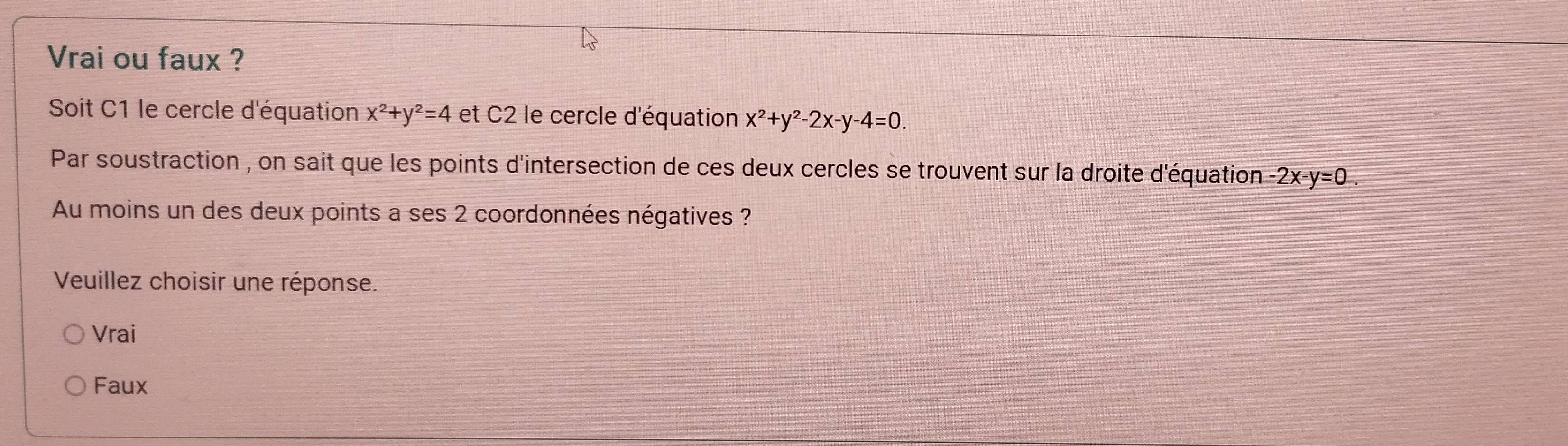 Vrai ou faux ?
Soit C1 le cercle d'équation x^2+y^2=4 et C2 le cercle d'équation x^2+y^2-2x-y-4=0. 
Par soustraction , on sait que les points d'intersection de ces deux cercles se trouvent sur la droite d'équation -2x-y=0. 
Au moins un des deux points a ses 2 coordonnées négatives ?
Veuillez choisir une réponse.
Vrai
Faux