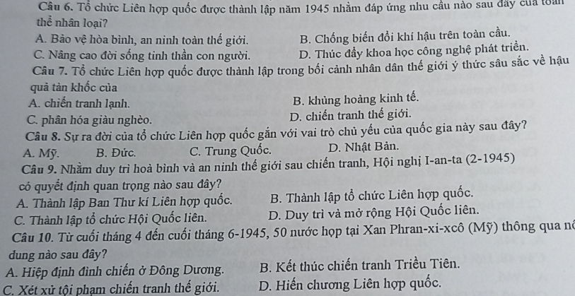 Tổ chức Liên hợp quốc được thành lập năm 1945 nhầm đáp ứng nhu cầu nào sau đãy của toàn
thể nhân loại?
A. Bảo vệ hòa bình, an ninh toàn thế giới. B. Chống biến đổi khí hậu trên toàn cầu.
C. Nâng cao đời sống tinh thần con người. D. Thúc đẩy khoa học công nghệ phát triển.
Câu 7. Tổ chức Liên hợp quốc được thành lập trong bối cảnh nhân dân thế giới ý thức sâu sắc về hậu
quả tàn khốc của
A. chiến tranh lạnh. B. khủng hoàng kinh tế.
C. phân hóa giàu nghèo. D. chiến tranh thế giới.
Câu 8. Sự ra đời của tổ chức Liên hợp quốc gắn với vai trò chủ yếu của quốc gia này sau đây?
A. Mỹ. B. Đức. C. Trung Quốc. D. Nhật Bản.
Câu 9. Nhằm duy trì hoà bình và an ninh thế giới sau chiến tranh, Hội nghị I-an-ta (2-1945)
có quyết định quan trọng nào sau đây?
A. Thành lập Ban Thư kí Liên hợp quốc. B. Thành lập tổ chức Liên hợp quốc.
C. Thành lập tổ chức Hội Quốc liên. D. Duy trì và mở rộng Hội Quốc liên.
Câu 10. Từ cuối tháng 4 đến cuối tháng 6-1945, 50 nước họp tại Xan Phran-xi-xcô (Mỹ) thông qua né
dung nào sau đây?
A. Hiệp định đình chiến ở Đông Dương. B. Kết thúc chiến tranh Triều Tiên.
C. Xét xử tội phạm chiến tranh thế giới. D. Hiến chương Liên hợp quốc.