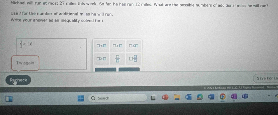 Michael will run at most 27 miles this week. So far, he has run 12 miles. What are the possible numbers of additional miles he will run? 
Use 1 for the number of additional miles he will run. 
Write your answer as an inequality solved for 1.
|<16</tex>
□ □ >□ □ ≤ □
□ ≥ □  □ /□   ) □ /□  
Try again 
Recheck Save For La 
© 2024 McGraw Hill LLC. All Rig 
Search