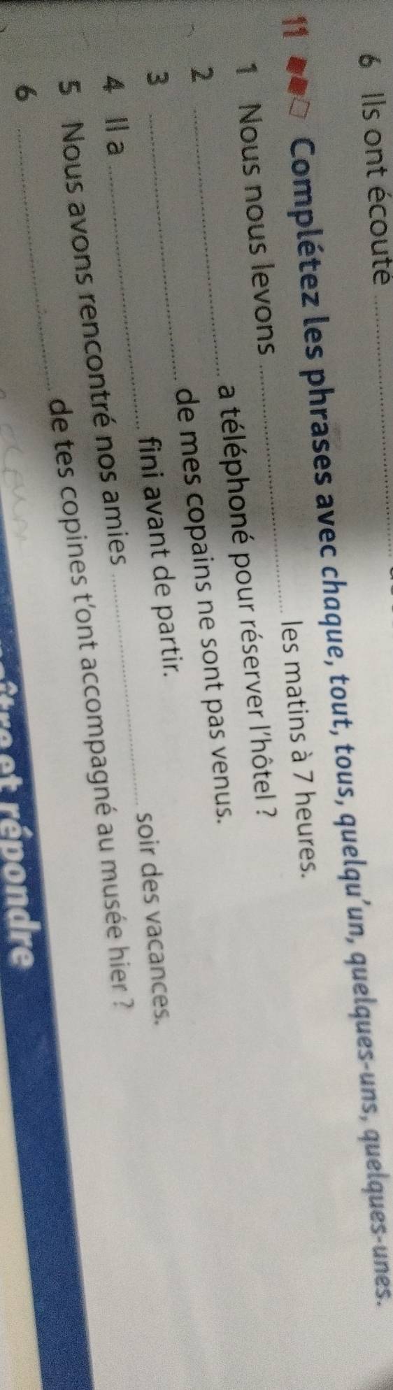 Ils ont écouté_ 
11 
Complétez les phrases avec chaque, tout, tous, quelqu’un, quelques-uns, quelques-unes. 
1 Nous nous levons _les matins à 7 heures. 
a téléphoné pour réserver l'hôtel ? 
2 
_ 
_ 
3 __de mes copains ne sont pas venus. 
fini avant de partir. 
soir des vacances. 
4 Ⅱa 
5 Nous avons rencontré nos amies 
6 _de tes copines t'ont accompagné au musée hier ? 
fre et répondre