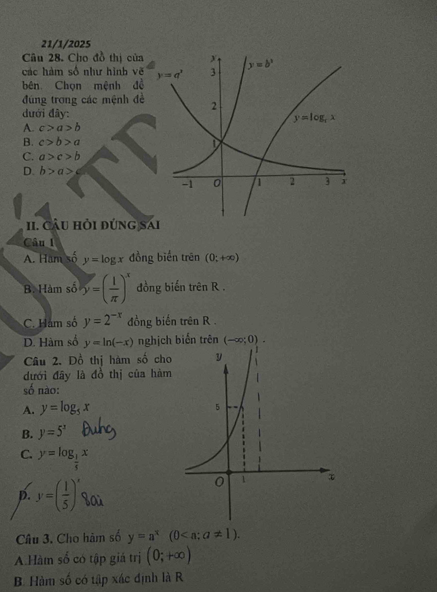 21/1/2025
Câu 28. Cho đồ thị của
các hàm số như hình vẽ
bên Chọn mệnh đề
đúng trong các mệnh đề
đưới đây:
A. c>a>b
B. c>b>a
C. a>c>b
D. b>a>c
II. Cầu hỏi đứng s
Câu 1
A. Ham số y=log x đồng biến trên (0;+∈fty )
B. Hàm số y=( 1/π  )^x đồng biến trên R .
C. Hám số y=2^(-x) đồng biến trên R .
D. Hàm số y=ln (-x) nghịch biến trên (-∈fty ;0).
Câu 2. Đồ thị hàm số cho
đưới đây là đồ thị của hàm
số nào:
A. y=log _5x
B. y=5^x
C. y=log _ 1/5 x

p. y=( 1/5 )^x boù
Câu 3. Cho hàm số y=a^x(0
A.Hàm số có tập giá trị (0;+∈fty )
B. Hàm số có tập xác định là R