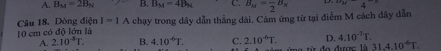 A. B_M=2B_N B. B_M=4B_N C. B_M=frac 2B_N D. ^DMM4^(^-)N 
Câu 18. Dòng điện I=1A chạy trong dây dẫn thẳng dài. Cảm ứng từ tại điểm M cách dây dẫn
10 cm có độ lớn là
A. 2.10^(-8)T. B. 4.10^(-6)T. C. 2.10^(-6)T. D. 4.10^(-7)T.
1hat  31.4.10^(-6)T.