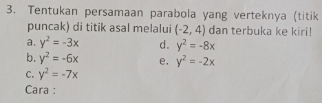 Tentukan persamaan parabola yang verteknya (titik
puncak) di titik asal melalui (-2,4) dan terbuka ke kiri!
a. y^2=-3x d. y^2=-8x
b. y^2=-6x y^2=-2x
e.
C. y^2=-7x
Cara :