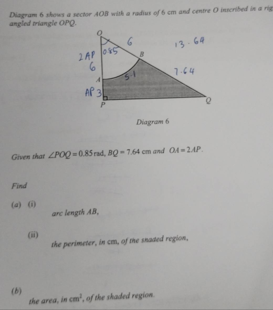 Diagram 6 shows a sector AOB with a radius of 6 cm and centre O inscribed in a rig 
angled triangle OPQ. 
Diagram 6 
Given that ∠ POQ=0.85 rad, BQ=7.64cm and OA=2AP. 
Find 
(a) (i) 
arc length AB, 
(ii) 
the perimeter, in cm, of the snaded region, 
(b) 
the area, in cm^2 , of the shaded region.