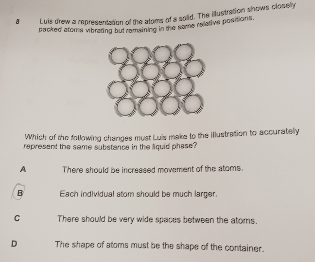 Luis drew a representation of the atoms of a solid. The illustration shows closely
packed atoms vibrating but remaining in the same relative positions.
Which of the following changes must Luis make to the illustration to accurately
represent the same substance in the liquid phase?
A There should be increased movement of the atoms.
B Each individual atom should be much larger.
C There should be very wide spaces between the atoms.
D The shape of atoms must be the shape of the container.