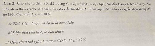 Cho các tụ điện với điện dung C_1=C_4=3mu F, C_2=C_3=6mu F , ban đầu không tích điện được nổi 
với nhau theo sơ đồ như hình. Sau đó mắc hai điểm A, B của mạch điện trên vào nguồn điện không đổi 
có hiệu điện thể U_AB=180V. 
a/ Tỉnh Điện dung của bộ tụ là bao nhiêu 
b/ Điện tích của tụ c, là bao nhiêu 
c/ Hiệu điện thể giữa hai điểm CD là: U_CD=60V.