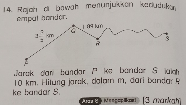 Rajah di bawah menunjukkan kedudukan
empat bandar.
Jarak dari bandar P ke bandar S ialah
10 km. Hitung jarak, dalam m, dari bandar R
ke bandar S.
Aras S Mengaplikasi  [3 markɑh]