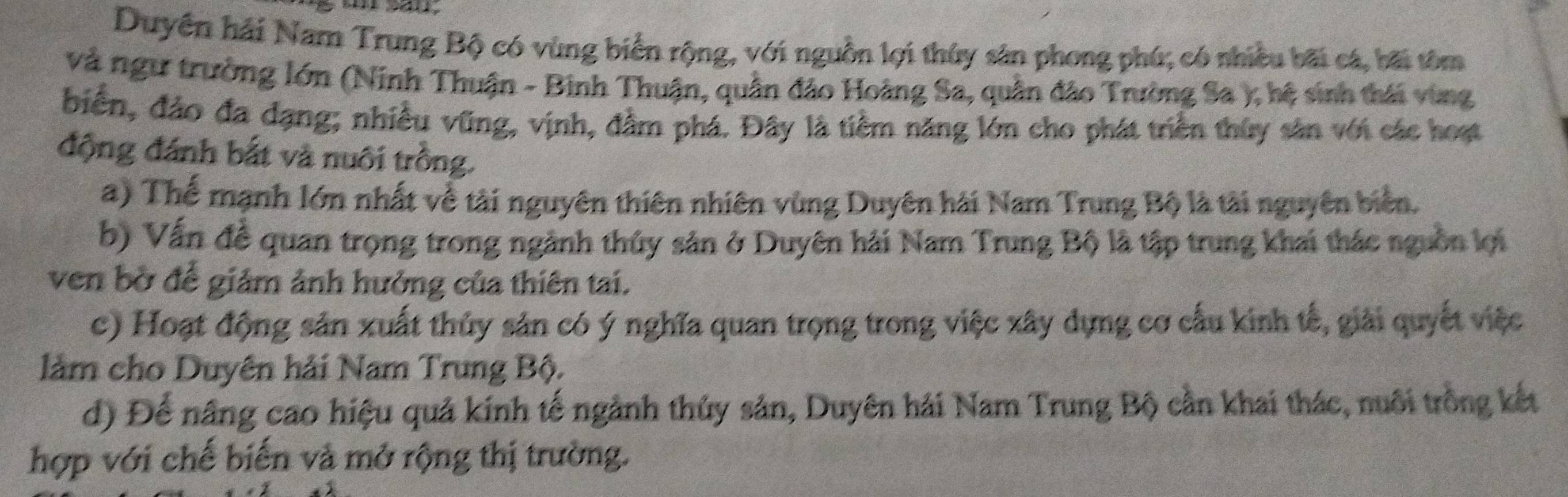 Duyên hải Nam Trung Bộ có vùng biển rộng, với nguồn lợi thủy sản phong phú; có nhiều bãi cá, bãi tôm
và ngư trường lớn (Ninh Thuận - Binh Thuận, quần đảo Hoàng Sa, quân đảo Trường Sa ); hệ sinh thái vùng
biển, đảo đa dạng; nhiều vũng, vịnh, đầm phá. Đây là tiềm năng lớn cho phát triển thủy sản với các hoạt
động đánh bắt và nuôi trồng.
a) Thể mạnh lớn nhất về tài nguyên thiên nhiên vùng Duyên hải Nam Trung Bộ là tài nguyên biển,
b) Vấn đề quan trọng trong ngành thủy sản ở Duyên hải Nam Trung Bộ là tập trung khai thác nguồn lợi
ven bờ để giảm ảnh hưởng của thiên tai.
c) Hoạt động sản xuất thủy sản có ý nghĩa quan trọng trong việc xây dựng cơ cấu kinh tế, giải quyết việc
làm cho Duyên hải Nam Trung Bộ.
d) Để nâng cao hiệu quả kinh tế ngành thủy sản, Duyên hải Nam Trung Bộ cần khai thác, nuôi trồng kết
hợp với chế biến và mở rộng thị trường.